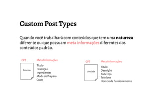 Quando você trabalharácom conteúdos que tem uma natureza
diferente ou que possuam meta informações diferentes dos
conteúdos padrão.
Receitas
Título
Descrição
Ingredientes
Modo de Preparo
Custo
Meta InformaçõesCPT
Unidade
Título
Descrição
Endereço
Telefone
Horário de Funcionamento
Meta InformaçõesCPT
 
