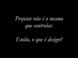 Projetar não é o mesmo
que controlar.
Então, o que é design?
 