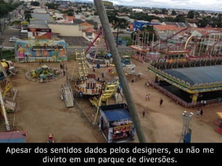 Apesar dos sentidos dados pelos designers, eu não me
divirto em um parque de diversões.
 