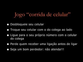 Jogo “corrida de celular”
• Desbloqueie seu celular
• Troque seu celular com o do colega ao lado
• Ligue para o seu próprio número com o celular
do colega
• Perde quem receber uma ligação antes de ligar
• Seja um bom perdedor: não atenda!!!
 