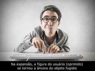 Na expansão, a figura do usuário (oprimido)
se tornou a âncora do objeto fugidio
 