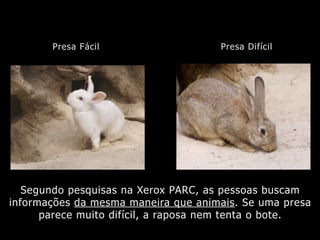 Segundo pesquisas na Xerox PARC, as pessoas buscam
informações da mesma maneira que animais. Se uma presa
parece muito difícil, a raposa nem tenta o bote.
Presa Fácil Presa Difícil
 