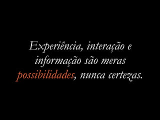Experiência, interação e
informação são meras
possibilidades, nunca certezas.
 