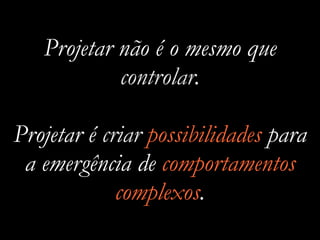 Projetar não é o mesmo que
controlar.
Projetar é criar possibilidades para
a emergência de comportamentos
complexos.
 