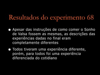 Resultados do experimento 68
• Apesar das instruções de como comer o Sonho
de Valsa fossem as mesmas, as descrições das
experiências dadas no final eram
completamente diferentes
• Todos tiveram uma experiência diferente,
porém, para todos foi uma experiência
diferenciada do cotidiano
 