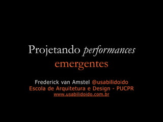 Projetando performances
emergentes
Frederick van Amstel @usabilidoido
Escola de Arquitetura e Design - PUCPR
www.usabilidoido.com.br
 