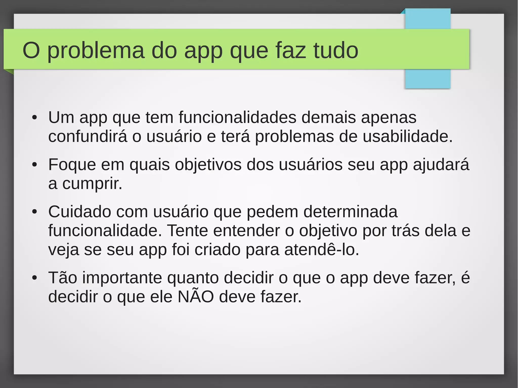 O problema do app que faz tudo
● Um app que tem funcionalidades demais apenas
confundirá o usuário e terá problemas de usabilidade.
● Foque em quais objetivos dos usuários seu app ajudará
a cumprir.
● Cuidado com usuário que pedem determinada
funcionalidade. Tente entender o objetivo por trás dela e
veja se seu app foi criado para atendê-lo.
● Tão importante quanto decidir o que o app deve fazer, é
decidir o que ele NÃO deve fazer.
 