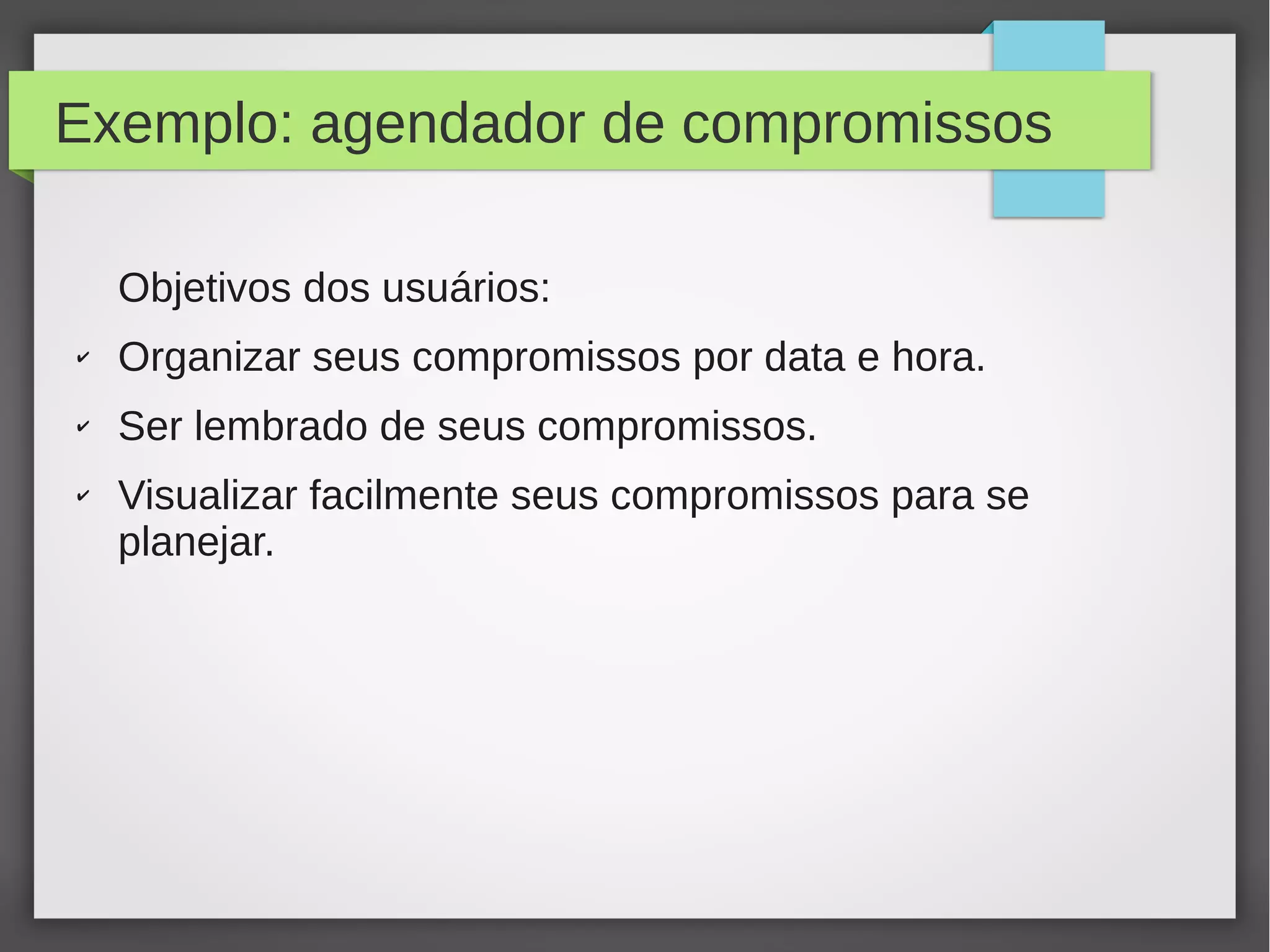 Exemplo: agendador de compromissos
Objetivos dos usuários:
✔ Organizar seus compromissos por data e hora.
✔ Ser lembrado de seus compromissos.
✔ Visualizar facilmente seus compromissos para se
planejar.
 