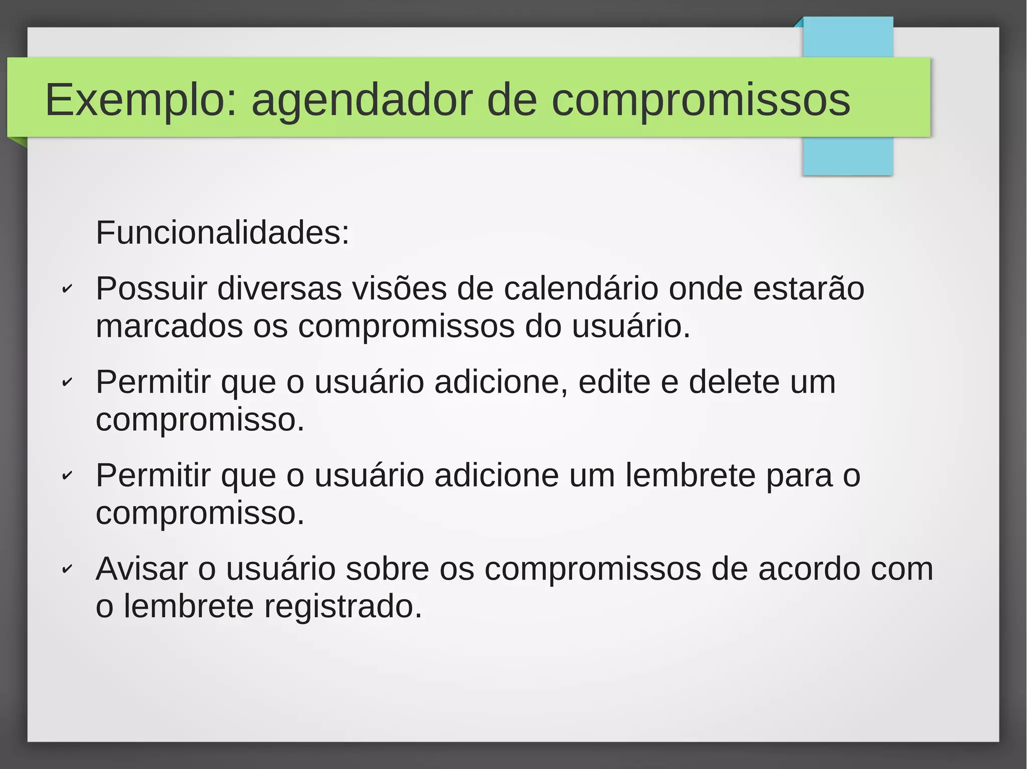 Exemplo: agendador de compromissos
Funcionalidades:
✔ Possuir diversas visões de calendário onde estarão
marcados os compromissos do usuário.
✔ Permitir que o usuário adicione, edite e delete um
compromisso.
✔ Permitir que o usuário adicione um lembrete para o
compromisso.
✔ Avisar o usuário sobre os compromissos de acordo com
o lembrete registrado.
 