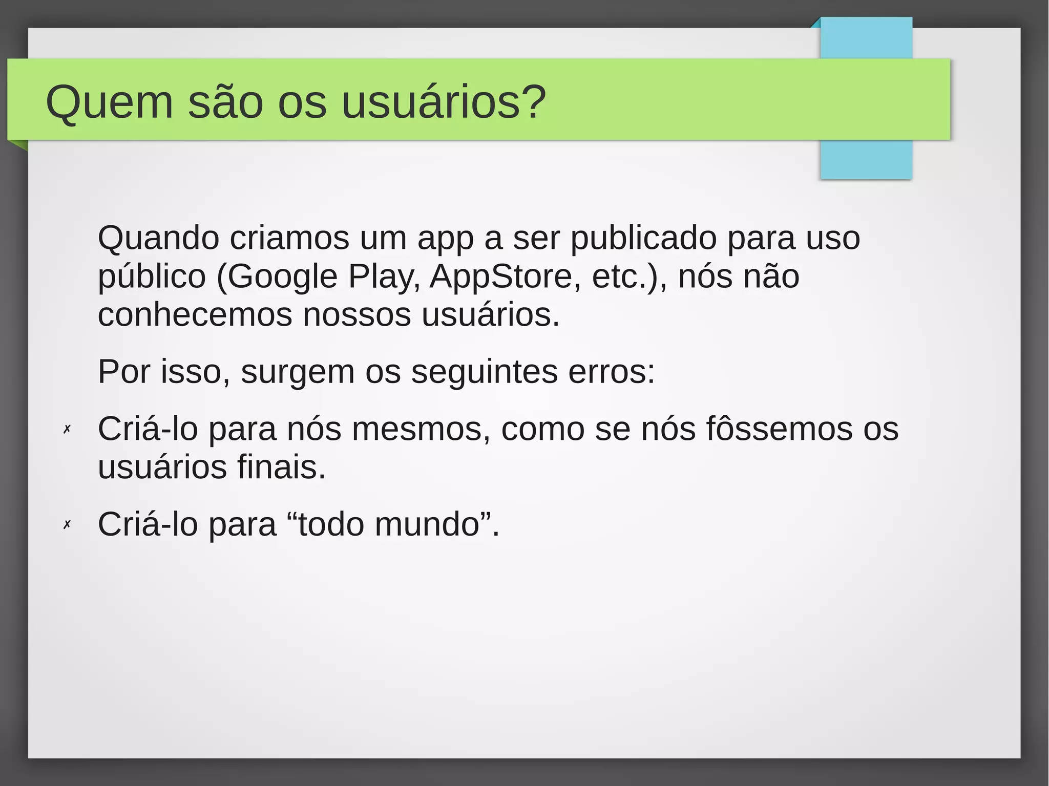 Quem são os usuários?
Quando criamos um app a ser publicado para uso
público (Google Play, AppStore, etc.), nós não
conhecemos nossos usuários.
Por isso, surgem os seguintes erros:
✗ Criá-lo para nós mesmos, como se nós fôssemos os
usuários finais.
✗ Criá-lo para “todo mundo”.
 