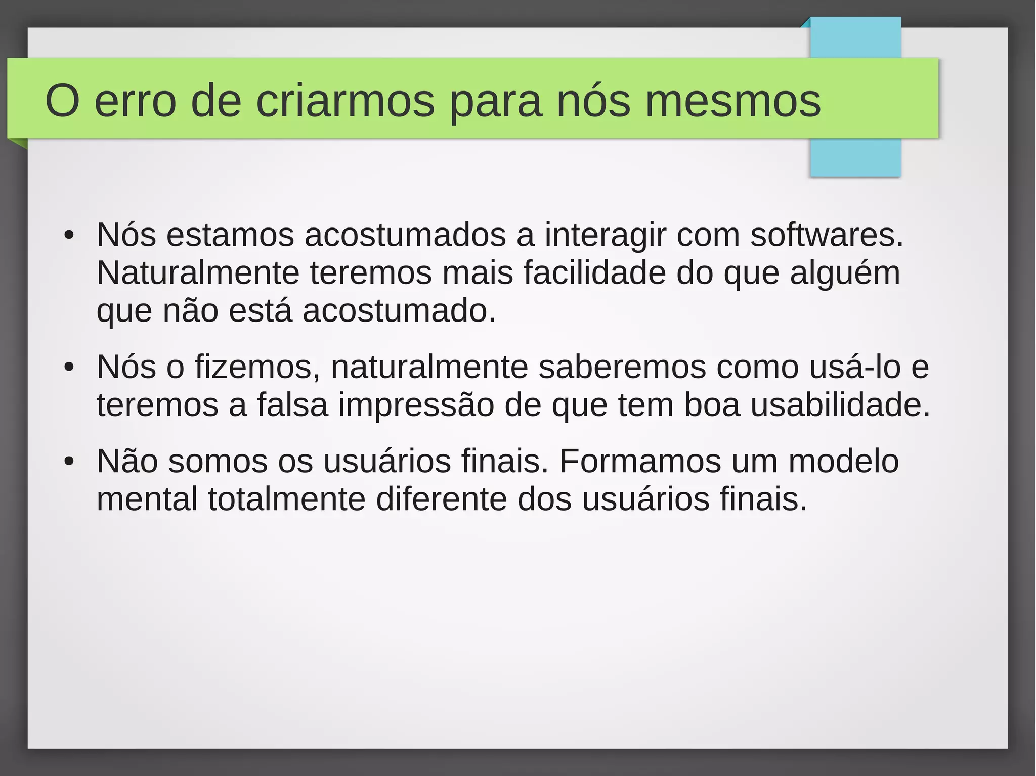 O erro de criarmos para nós mesmos
● Nós estamos acostumados a interagir com softwares.
Naturalmente teremos mais facilidade do que alguém
que não está acostumado.
● Nós o fizemos, naturalmente saberemos como usá-lo e
teremos a falsa impressão de que tem boa usabilidade.
● Não somos os usuários finais. Formamos um modelo
mental totalmente diferente dos usuários finais.
 