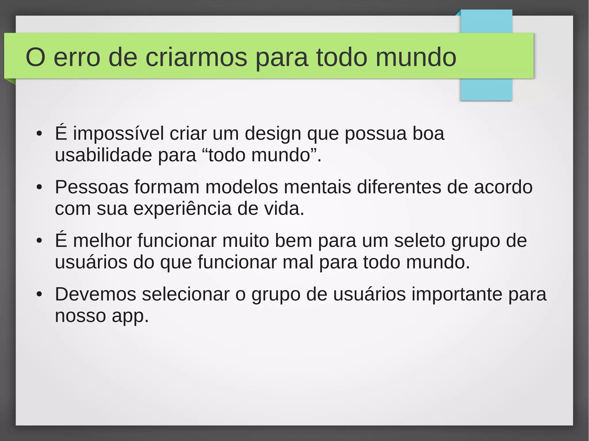 O erro de criarmos para todo mundo
● É impossível criar um design que possua boa
usabilidade para “todo mundo”.
● Pessoas formam modelos mentais diferentes de acordo
com sua experiência de vida.
● É melhor funcionar muito bem para um seleto grupo de
usuários do que funcionar mal para todo mundo.
● Devemos selecionar o grupo de usuários importante para
nosso app.
 