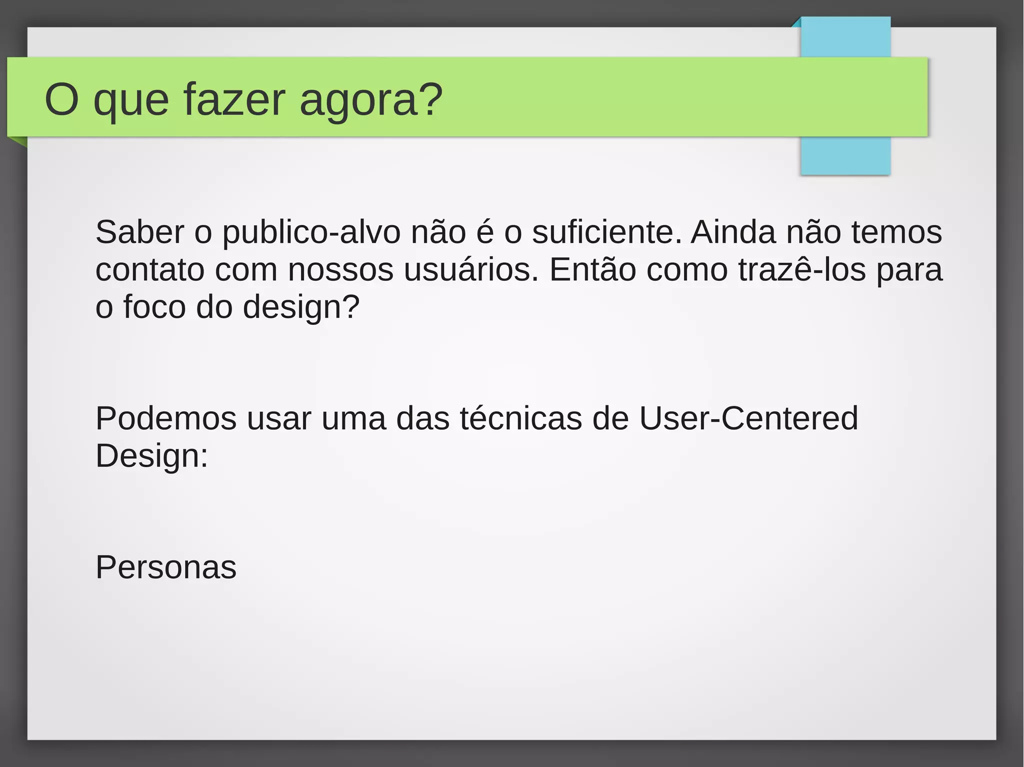 O que fazer agora?
Saber o publico-alvo não é o suficiente. Ainda não temos
contato com nossos usuários. Então como trazê-los para
o foco do design?
Podemos usar uma das técnicas de User-Centered
Design:
Personas
 