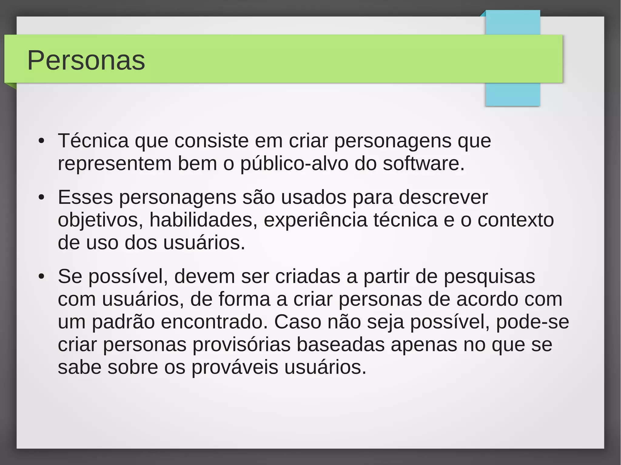 Personas
● Técnica que consiste em criar personagens que
representem bem o público-alvo do software.
● Esses personagens são usados para descrever
objetivos, habilidades, experiência técnica e o contexto
de uso dos usuários.
● Se possível, devem ser criadas a partir de pesquisas
com usuários, de forma a criar personas de acordo com
um padrão encontrado. Caso não seja possível, pode-se
criar personas provisórias baseadas apenas no que se
sabe sobre os prováveis usuários.
 