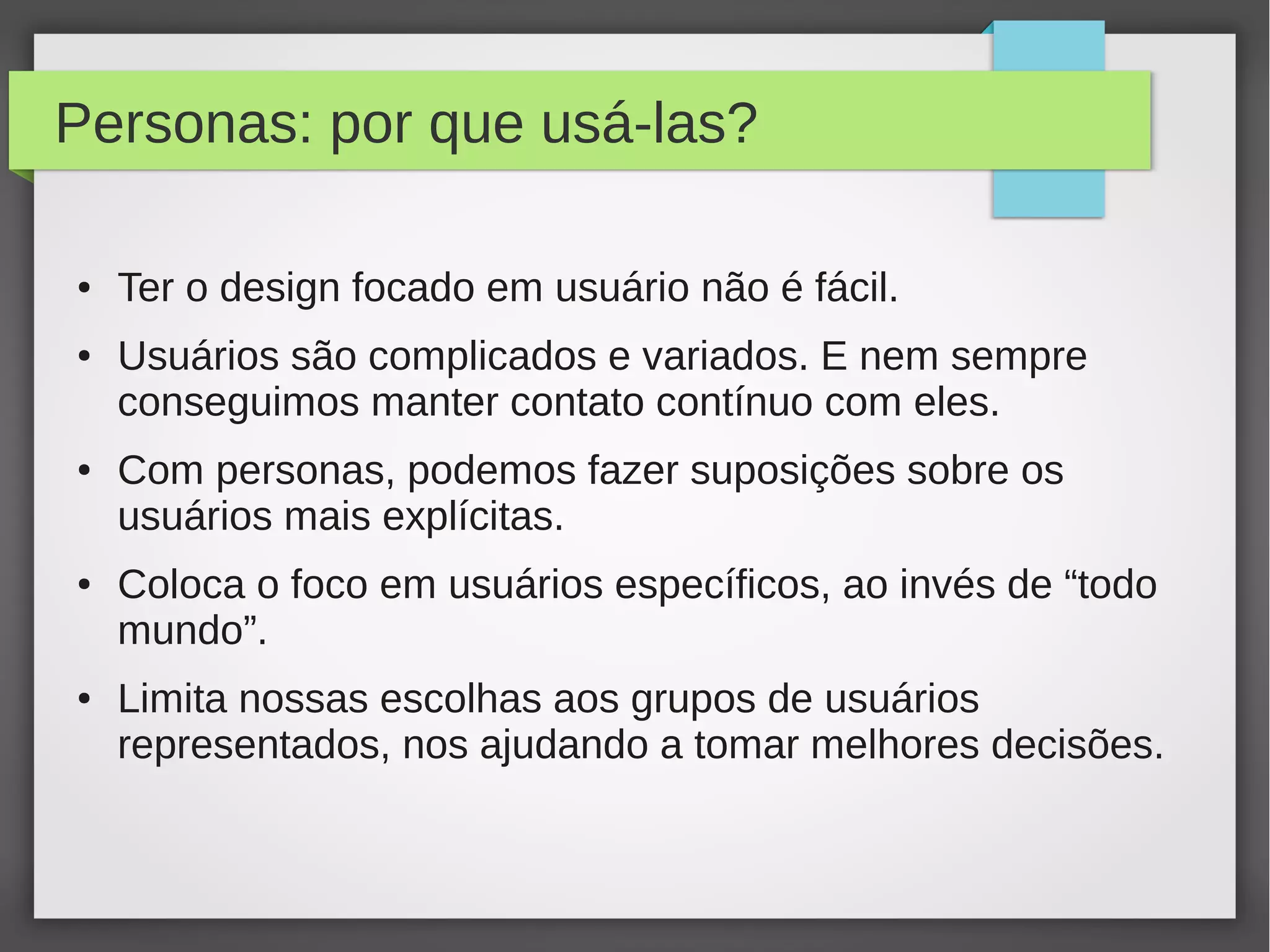 Personas: por que usá-las?
● Ter o design focado em usuário não é fácil.
● Usuários são complicados e variados. E nem sempre
conseguimos manter contato contínuo com eles.
● Com personas, podemos fazer suposições sobre os
usuários mais explícitas.
● Coloca o foco em usuários específicos, ao invés de “todo
mundo”.
● Limita nossas escolhas aos grupos de usuários
representados, nos ajudando a tomar melhores decisões.
 