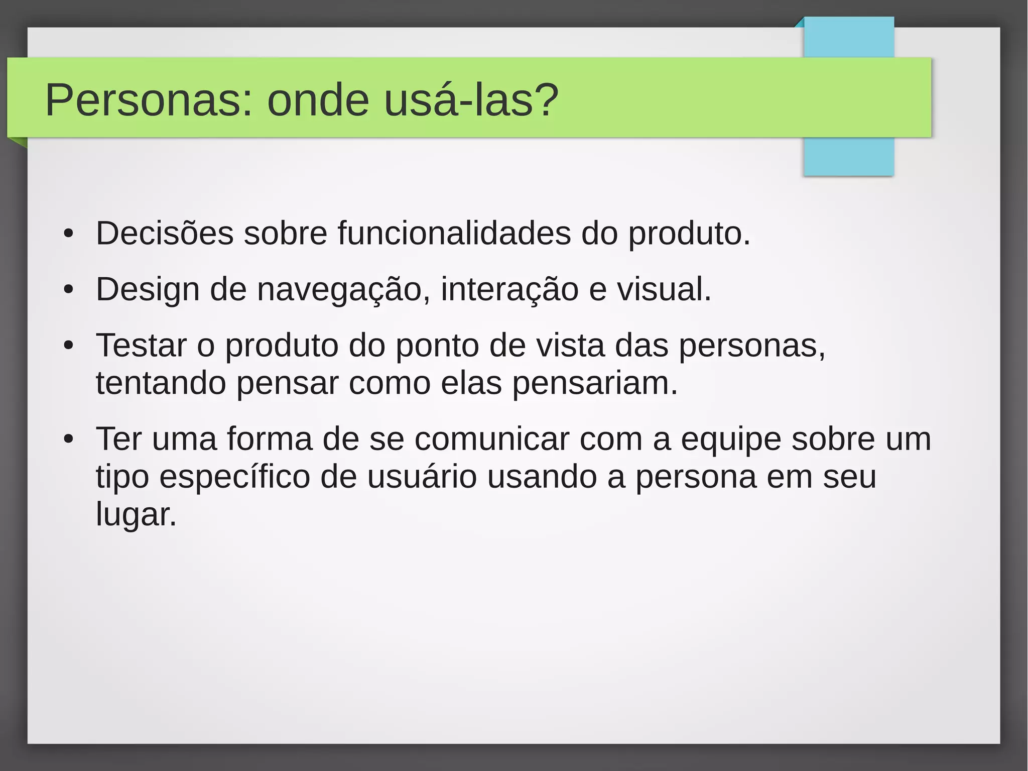 Personas: onde usá-las?
● Decisões sobre funcionalidades do produto.
● Design de navegação, interação e visual.
● Testar o produto do ponto de vista das personas,
tentando pensar como elas pensariam.
● Ter uma forma de se comunicar com a equipe sobre um
tipo específico de usuário usando a persona em seu
lugar.
 