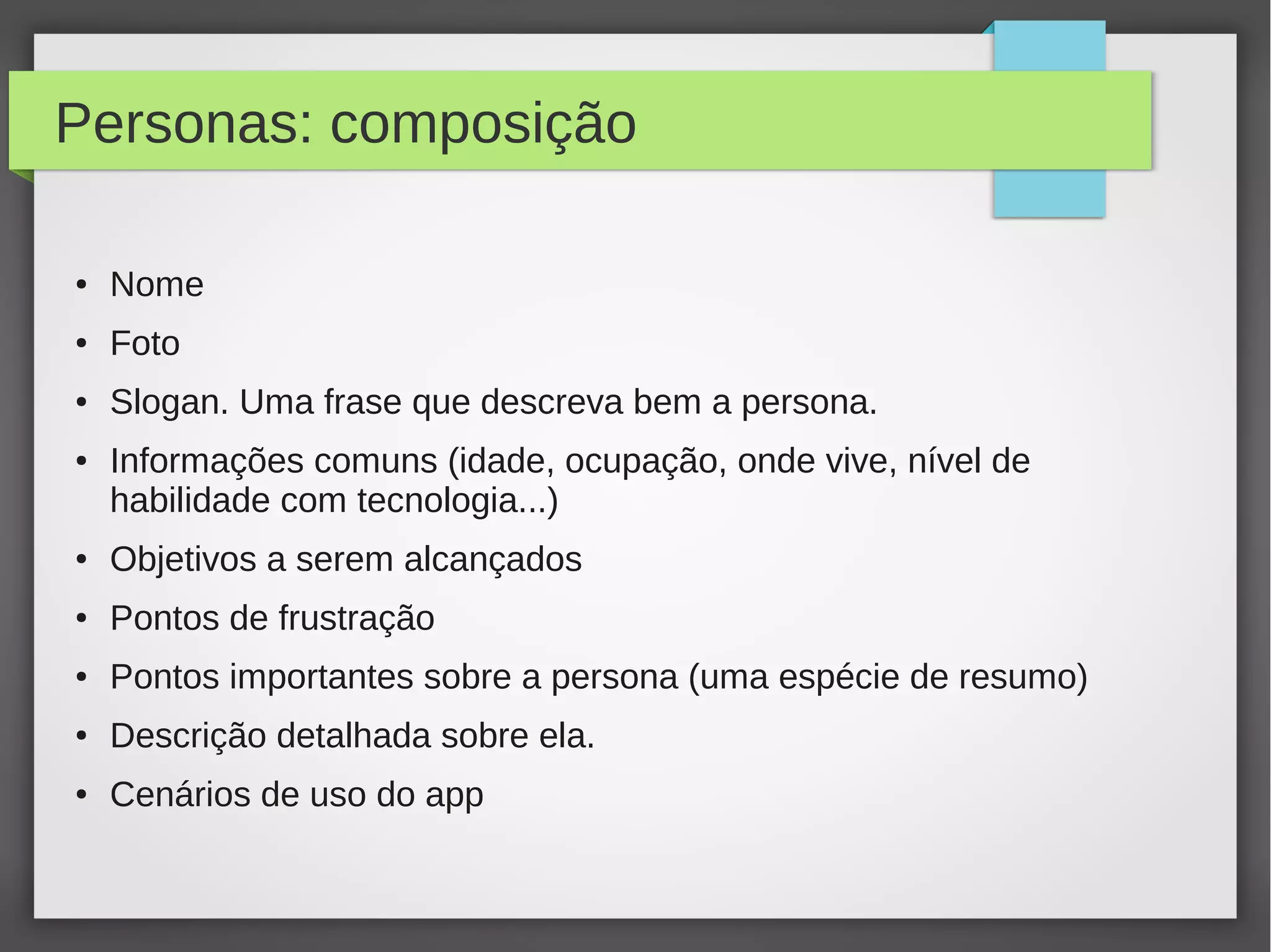Personas: composição
● Nome
● Foto
● Slogan. Uma frase que descreva bem a persona.
● Informações comuns (idade, ocupação, onde vive, nível de
habilidade com tecnologia...)
● Objetivos a serem alcançados
● Pontos de frustração
● Pontos importantes sobre a persona (uma espécie de resumo)
● Descrição detalhada sobre ela.
● Cenários de uso do app
 