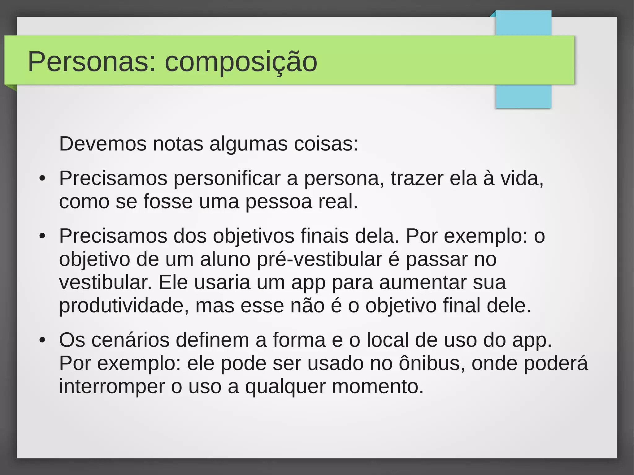 Personas: composição
Devemos notas algumas coisas:
● Precisamos personificar a persona, trazer ela à vida,
como se fosse uma pessoa real.
● Precisamos dos objetivos finais dela. Por exemplo: o
objetivo de um aluno pré-vestibular é passar no
vestibular. Ele usaria um app para aumentar sua
produtividade, mas esse não é o objetivo final dele.
● Os cenários definem a forma e o local de uso do app.
Por exemplo: ele pode ser usado no ônibus, onde poderá
interromper o uso a qualquer momento.
 