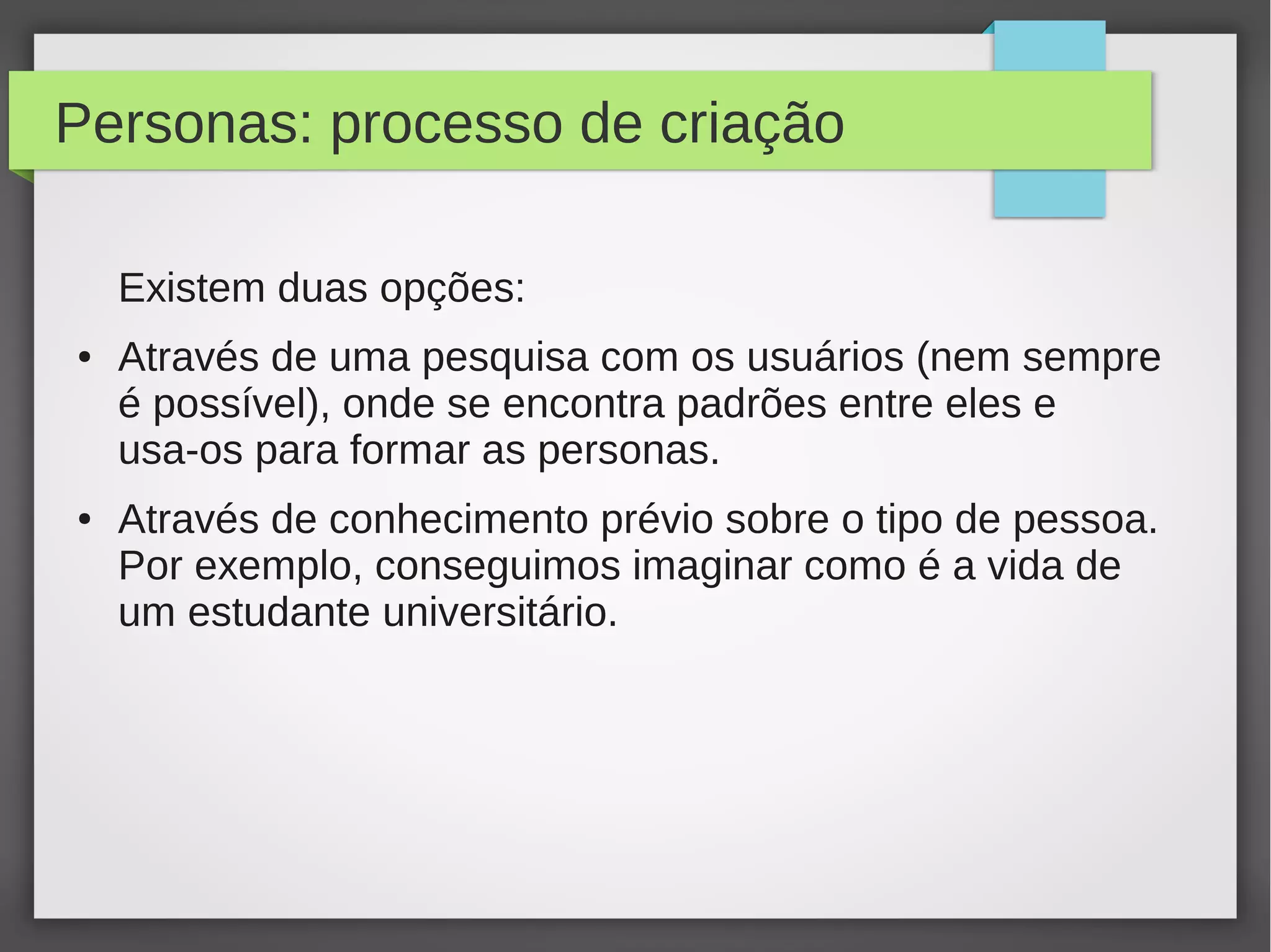 Personas: processo de criação
Existem duas opções:
● Através de uma pesquisa com os usuários (nem sempre
é possível), onde se encontra padrões entre eles e
usa-os para formar as personas.
● Através de conhecimento prévio sobre o tipo de pessoa.
Por exemplo, conseguimos imaginar como é a vida de
um estudante universitário.
 