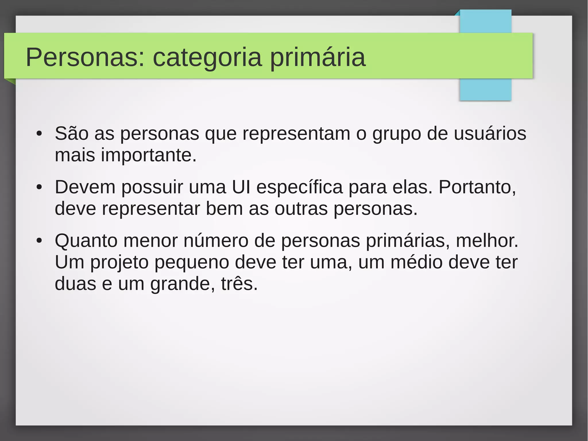 Personas: categoria primária
● São as personas que representam o grupo de usuários
mais importante.
● Devem possuir uma UI específica para elas. Portanto,
deve representar bem as outras personas.
● Quanto menor número de personas primárias, melhor.
Um projeto pequeno deve ter uma, um médio deve ter
duas e um grande, três.
 