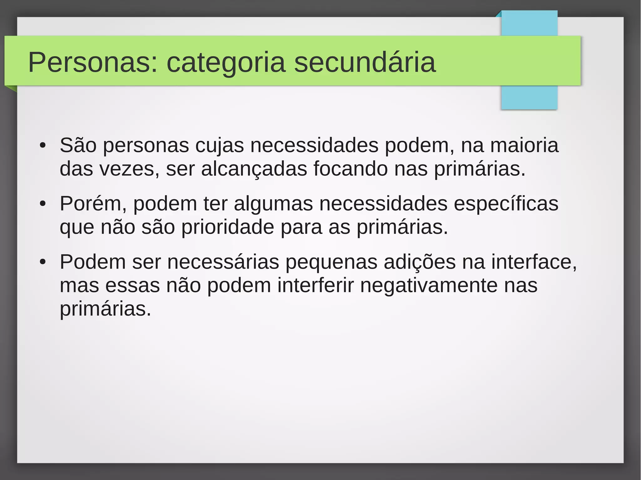 Personas: categoria secundária
● São personas cujas necessidades podem, na maioria
das vezes, ser alcançadas focando nas primárias.
● Porém, podem ter algumas necessidades específicas
que não são prioridade para as primárias.
● Podem ser necessárias pequenas adições na interface,
mas essas não podem interferir negativamente nas
primárias.
 