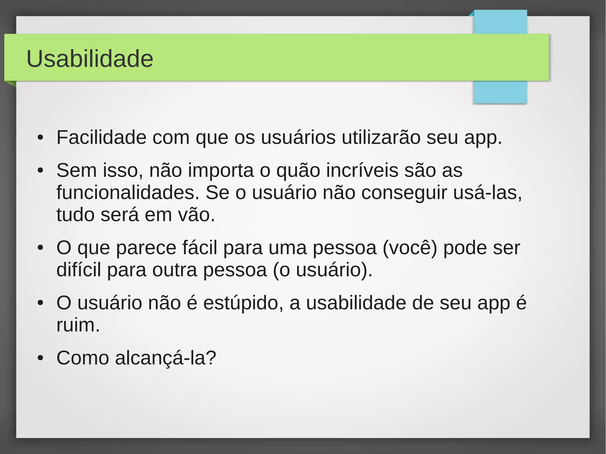 Usabilidade
● Facilidade com que os usuários utilizarão seu app.
● Sem isso, não importa o quão incríveis são as
funcionalidades. Se o usuário não conseguir usá-las,
tudo será em vão.
● O que parece fácil para uma pessoa (você) pode ser
difícil para outra pessoa (o usuário).
● O usuário não é estúpido, a usabilidade de seu app é
ruim.
● Como alcançá-la?
 