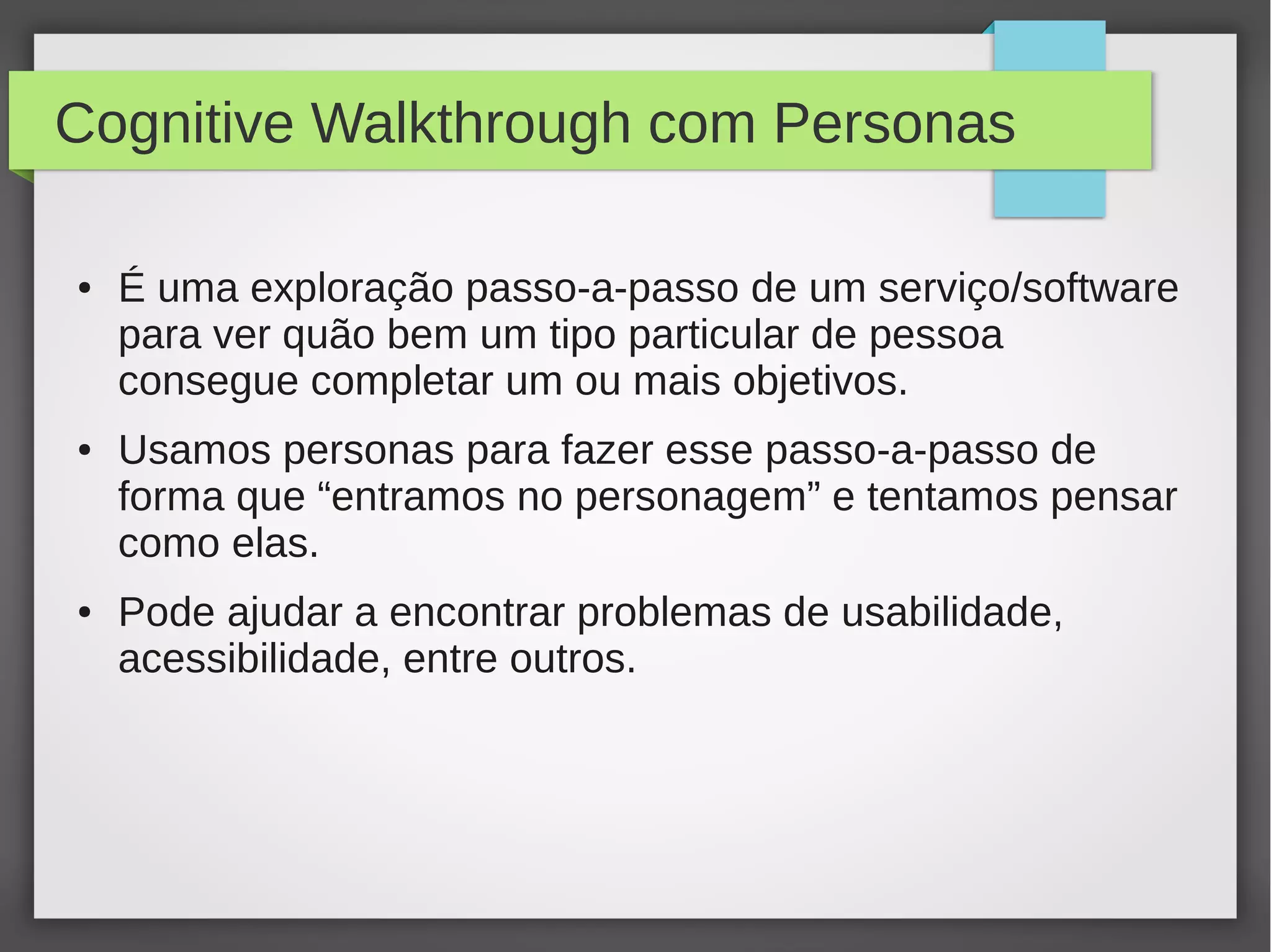 Cognitive Walkthrough com Personas
● É uma exploração passo-a-passo de um serviço/software
para ver quão bem um tipo particular de pessoa
consegue completar um ou mais objetivos.
● Usamos personas para fazer esse passo-a-passo de
forma que “entramos no personagem” e tentamos pensar
como elas.
● Pode ajudar a encontrar problemas de usabilidade,
acessibilidade, entre outros.
 