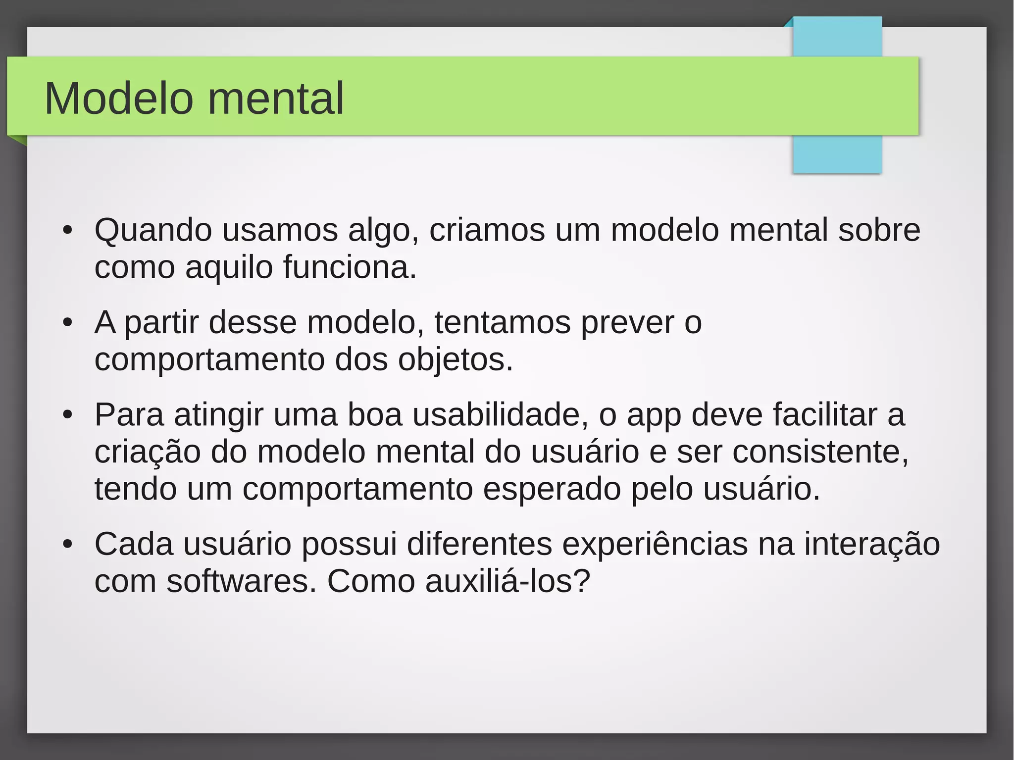 Modelo mental
● Quando usamos algo, criamos um modelo mental sobre
como aquilo funciona.
● A partir desse modelo, tentamos prever o
comportamento dos objetos.
● Para atingir uma boa usabilidade, o app deve facilitar a
criação do modelo mental do usuário e ser consistente,
tendo um comportamento esperado pelo usuário.
● Cada usuário possui diferentes experiências na interação
com softwares. Como auxiliá-los?
 