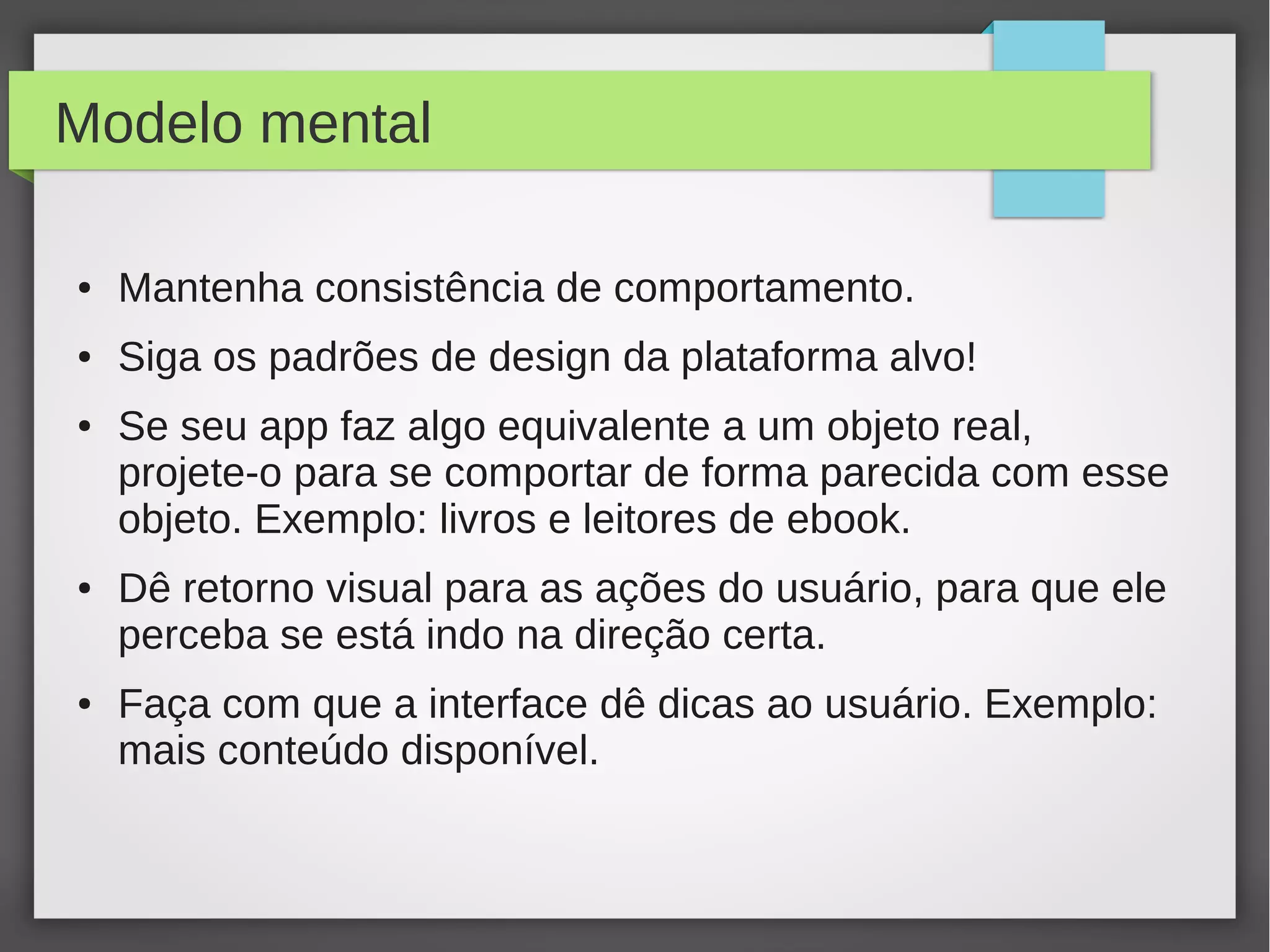 Modelo mental
● Mantenha consistência de comportamento.
● Siga os padrões de design da plataforma alvo!
● Se seu app faz algo equivalente a um objeto real,
projete-o para se comportar de forma parecida com esse
objeto. Exemplo: livros e leitores de ebook.
● Dê retorno visual para as ações do usuário, para que ele
perceba se está indo na direção certa.
● Faça com que a interface dê dicas ao usuário. Exemplo:
mais conteúdo disponível.
 