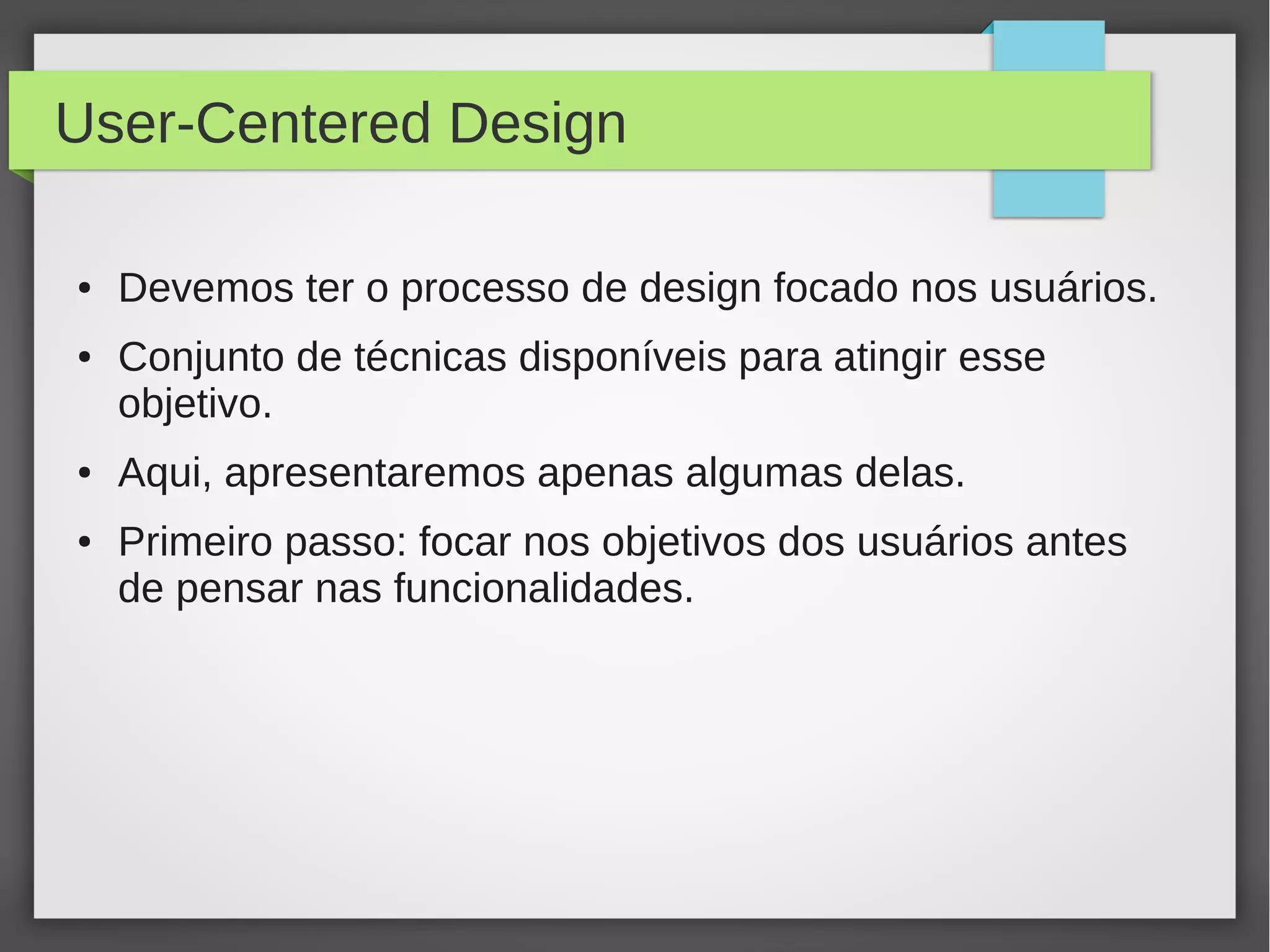 User-Centered Design
● Devemos ter o processo de design focado nos usuários.
● Conjunto de técnicas disponíveis para atingir esse
objetivo.
● Aqui, apresentaremos apenas algumas delas.
● Primeiro passo: focar nos objetivos dos usuários antes
de pensar nas funcionalidades.
 