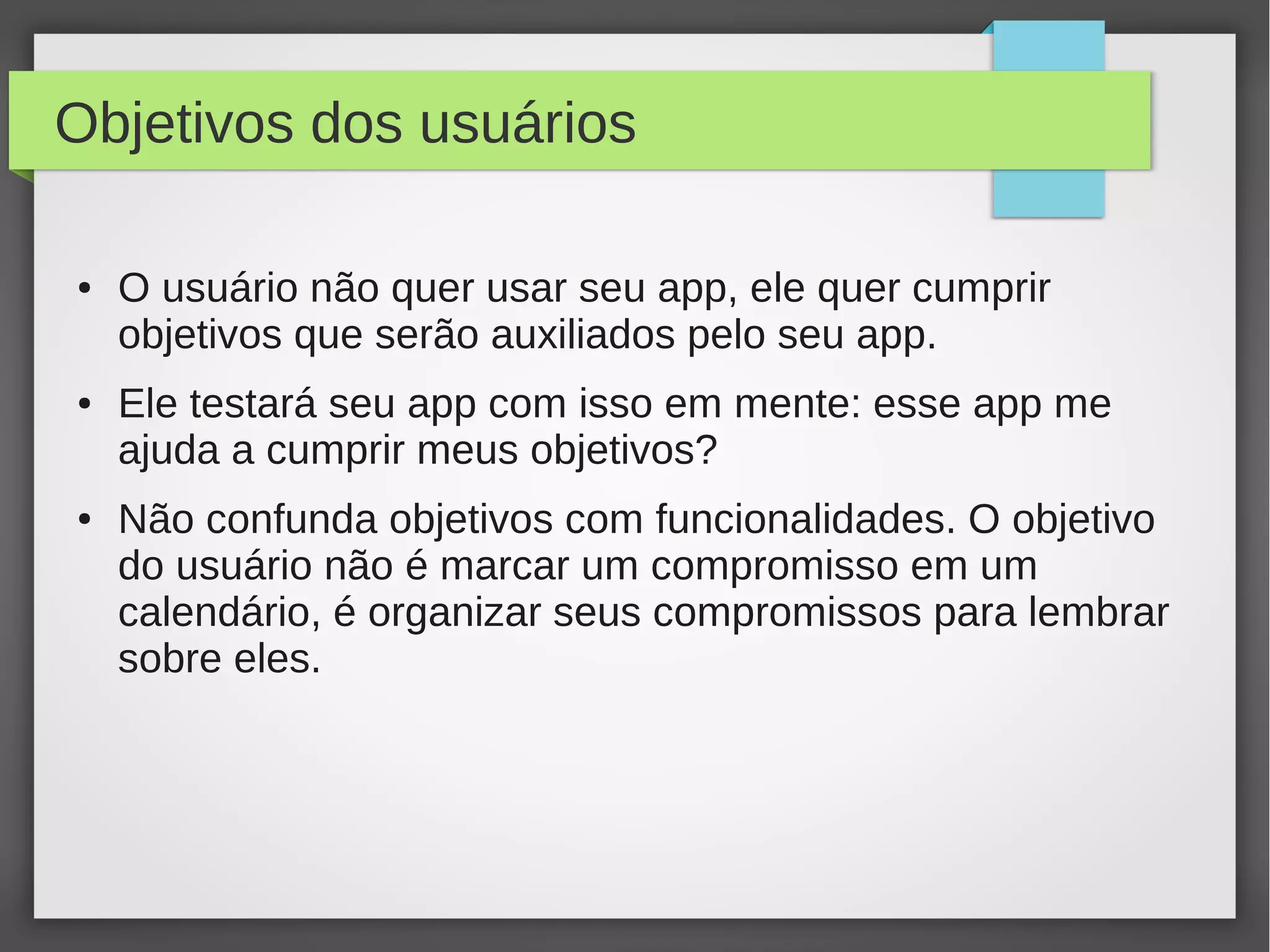 Objetivos dos usuários
● O usuário não quer usar seu app, ele quer cumprir
objetivos que serão auxiliados pelo seu app.
● Ele testará seu app com isso em mente: esse app me
ajuda a cumprir meus objetivos?
● Não confunda objetivos com funcionalidades. O objetivo
do usuário não é marcar um compromisso em um
calendário, é organizar seus compromissos para lembrar
sobre eles.
 