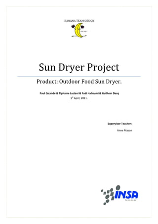 BANANA TEAM DESIGN




                                                 

 

     




        Sun	Dryer	Project	
        Product:	Outdoor	Food	Sun	Dryer.	
                                         
         Paul Escande & Tiphaine Luciani & Fadi Halloumi & Guilhem Desq 
                                1st April, 2011. 
 

 

 


                      	                                       Supervisor Teacher: 

                                                                      Anne Mason 
 