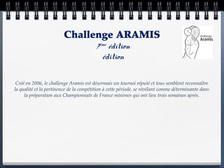 Challenge ARAMIS
                                         7ème édition
                                           édition

 Créé en 2006, le challenge Aramis est désormais un tournoi réputé et tous semblent reconnaître
la qualité et la pertinence de la compétition à cette période, se révélant comme déterminante dans
     la préparation aux Championnats de France minimes qui ont lieu trois semaines après.
 