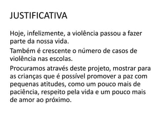 JUSTIFICATIVA
Hoje, infelizmente, a violência passou a fazer
parte da nossa vida.
Também é crescente o número de casos de
violência nas escolas.
Procuramos através deste projeto, mostrar para
as crianças que é possível promover a paz com
pequenas atitudes, como um pouco mais de
paciência, respeito pela vida e um pouco mais
de amor ao próximo.
 