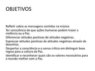 OBJETIVOS

Refletir sobre as mensagens contidas na música
Ter consciência de que ações humanas podem trazer a
violência ou a Paz.
Diferenciar atitudes positivas de atitudes negativas.
Expressar atitudes positivas de atitudes negativas através de
desenhos.
Despertar a consciência e o senso crítico em distinguir boas
regras para a cultura da Paz.
Identificar e reconhecer quais são os valores necessários para
o mundo melhor com a Paz.
 