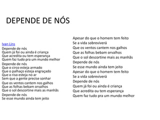 DEPENDE DE NÓS
                                      Apesar do que o homem tem feito
Ivan Lins                             Se a vida sobreviverá
Depende de nós                        Que os ventos cantem nos galhos
Quem já foi ou ainda é criança        Que as folhas bebam orvalhos
Que acredita ou tem esperança         Que o sol descortine mais as manhãs
Quem faz tudo pra um mundo melhor
Depende de nós                        Depende de nós
Que o circo esteja armado             Se esse mundo ainda tem jeito
Que o palhaço esteja engraçado        Apesar do que o homem tem feito
Que o riso esteja no ar               Se a vida sobreviverá
Sem que a gente precise sonhar
Que os ventos cantem nos galhos       Depende de nós
Que as folhas bebam orvalhos          Quem já foi ou ainda é criança
Que o sol descortine mais as manhãs   Que acredita ou tem esperança
Depende de nós                        Quem faz tudo pra um mundo melhor
Se esse mundo ainda tem jeito
 