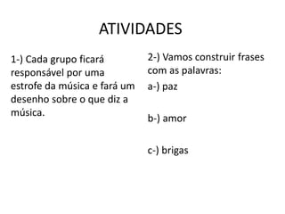 ATIVIDADES
1-) Cada grupo ficará         2-) Vamos construir frases
responsável por uma           com as palavras:
estrofe da música e fará um   a-) paz
desenho sobre o que diz a
música.
                              b-) amor

                              c-) brigas
 