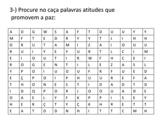 3-) Procure no caça palavras atitudes que
promovem a paz:

A   D   G    W   S   A    F   T    D   U    U   Y   Y
M   F   T    E   D   R    Y   Y    T   J    I   H   H
O   R   U    T   A   M    I   Z    A   I    O   U   U
R   U   I    Y   E   Y    U   R    T   L    C   I   M
E   I   O    U   T   I    R   W    F   H    C   E   I
R   O   G    E   N   T    I   L    E   Z    A   S   L
Y   P   O    I   U   O    U   F    R   F    U   E   D
E   Ç   P    O   I   P    H   U    U   R    E   F   A
T   H   O    N   E   S    T   I    D   A    D   T   D
I   D   Q    P   O   R    J   O    O   U    A   D   E
O   A   E    L   Y   F    K   P    P   I    S   E   Y
H   E   R    Ç   T   Y    Ç   K    H   R    E   T   T
E   A   T    D   D   N    H   I    T   T    C   M   H
 