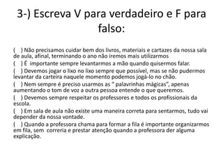 3-) Escreva V para verdadeiro e F para
                 falso:
( ) Não precisamos cuidar bem dos livros, materiais e cartazes da nossa sala
de aula, afinal, terminando o ano não iremos mais utilizarmos
( ) É importante sempre levantarmos a mão quando quisermos falar.
( ) Devemos jogar o lixo no lixo sempre que possível, mas se não pudermos
levantar da carteira naquele momento podemos jogá-lo no chão.
( ) Nem sempre é preciso usarmos as “ palavrinhas mágicas”, apenas
aumentando o tom de voz a outra pessoa entende o que queremos.
( ) Devemos sempre respeitar os professores e todos os profissionais da
escola.
( ) Em sala de aula não existe uma maneira correta para sentarmos, tudo vai
depender da nossa vontade.
( ) Quando a professora chama para formar a fila é importante organizarmos
em fila, sem correria e prestar atenção quando a professora der alguma
explicação.
 
