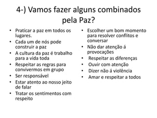 4-) Vamos fazer alguns combinados
                pela Paz?
• Praticar a paz em todos os    • Escolher um bom momento
  lugares.                        para resolver conflitos e
• Cada um de nós pode             conversar
  construir a paz               • Não dar atenção á
• A cultura da paz é trabalho     provocações
  para a vida toda              • Respeitar as diferenças
• Respeitar as regras para      • Ouvir com atenção
  convivermos em grupo          • Dizer não á violência
• Ser responsável               • Amar e respeitar a todos
• Estar atento ao nosso jeito
  de falar
• Tratar os sentimentos com
  respeito
 