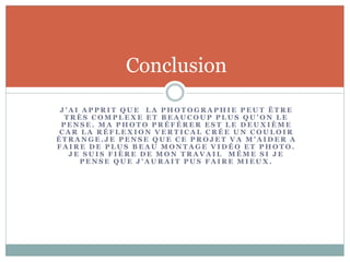 J ’ A I A P P R I T Q U E L A P H O T O G R A P H I E P E U T Ê T R E
T R È S C O M P L E X E E T B E A U C O U P P L U S Q U ’ O N L E
P E N S E . M A P H O T O P R É F É R E R E S T L E D E U X I È M E
C A R L A R É F L E X I O N V E R T I C A L C R É E U N C O U L O I R
É T R A N G E . J E P E N S E Q U E C E P R O J E T V A M ’ A I D E R A
F A I R E D E P L U S B E A U M O N T A G E V I D É O E T P H O T O .
J E S U I S F I È R E D E M O N T R A V A I L M Ê M E S I J E
P E N S E Q U E J ’ A U R A I T P U S F A I R E M I E U X .
Conclusion
 