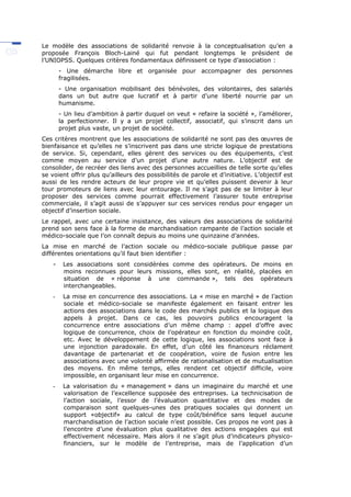 Le modèle des associations de solidarité renvoie à la conceptualisation qu’en a
proposée François Bloch-Lainé qui fut pendant longtemps le président de
l’UNIOPSS. Quelques critères fondamentaux définissent ce type d’association :
- Une démarche libre et organisée pour accompagner des personnes
fragilisées.
- Une organisation mobilisant des bénévoles, des volontaires, des salariés
dans un but autre que lucratif et à partir d’une liberté nourrie par un
humanisme.
- Un lieu d’ambition à partir duquel on veut « refaire la société », l’améliorer,
la perfectionner. Il y a un projet collectif, associatif, qui s’inscrit dans un
projet plus vaste, un projet de société.
Ces critères montrent que les associations de solidarité ne sont pas des œuvres de
bienfaisance et qu’elles ne s’inscrivent pas dans une stricte logique de prestations
de service. Si, cependant, elles gèrent des services ou des équipements, c’est
comme moyen au service d’un projet d’une autre nature. L’objectif est de
consolider, de recréer des liens avec des personnes accueillies de telle sorte qu’elles
se voient offrir plus qu’ailleurs des possibilités de parole et d’initiative. L’objectif est
aussi de les rendre acteurs de leur propre vie et qu’elles puissent devenir à leur
tour promoteurs de liens avec leur entourage. Il ne s’agit pas de se limiter à leur
proposer des services comme pourrait effectivement l’assurer toute entreprise
commerciale, il s’agit aussi de s’appuyer sur ces services rendus pour engager un
objectif d’insertion sociale.
Le rappel, avec une certaine insistance, des valeurs des associations de solidarité
prend son sens face à la forme de marchandisation rampante de l’action sociale et
médico-sociale que l’on connaît depuis au moins une quinzaine d’années.
La mise en marché de l’action sociale ou médico-sociale publique passe par
différentes orientations qu’il faut bien identifier :
- Les associations sont considérées comme des opérateurs. De moins en
moins reconnues pour leurs missions, elles sont, en réalité, placées en
situation de « réponse à une commande », tels des opérateurs
interchangeables.
- La mise en concurrence des associations. La « mise en marché » de l’action
sociale et médico-sociale se manifeste également en faisant entrer les
actions des associations dans le code des marchés publics et la logique des
appels à projet. Dans ce cas, les pouvoirs publics encouragent la
concurrence entre associations d’un même champ : appel d’offre avec
logique de concurrence, choix de l’opérateur en fonction du moindre coût,
etc. Avec le développement de cette logique, les associations sont face à
une injonction paradoxale. En effet, d’un côté les financeurs réclament
davantage de partenariat et de coopération, voire de fusion entre les
associations avec une volonté affirmée de rationalisation et de mutualisation
des moyens. En même temps, elles rendent cet objectif difficile, voire
impossible, en organisant leur mise en concurrence.
- La valorisation du « management » dans un imaginaire du marché et une
valorisation de l’excellence supposée des entreprises. La technicisation de
l’action sociale, l’essor de l’évaluation quantitative et des modes de
comparaison sont quelques-unes des pratiques sociales qui donnent un
support «objectif» au calcul de type coût/bénéfice sans lequel aucune
marchandisation de l’action sociale n’est possible. Ces propos ne vont pas à
l’encontre d’une évaluation plus qualitative des actions engagées qui est
effectivement nécessaire. Mais alors il ne s’agit plus d’indicateurs physico-
financiers, sur le modèle de l’entreprise, mais de l’application d’un
 