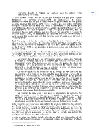 référentiel discuté et négocié au préalable avec les acteurs (« les
opérateurs ») concernés.
Le type d’action sociale mis en œuvre par Carrefour n’a pas pour objectif
d’organiser des services d’hébergement, de restauration, de loisirs,
d’accompagnement, etc., ce que le secteur marchand pourrait faire dès lors que les
usagers, devenus des clients, sont rendus solvables par des aides financières
publiques. L’action sociale telle que nous la définissons a une finalité plus
importante qui porte sur la transformation des usagers qui sont confiés, c’est-à-dire
plus précisément sur leur progression sociale pour plus d’autonomie, tout en
s’inscrivant dans un autre objectif, plus collectif, qui vise à garantir et renforcer la
cohésion sociale. Ainsi, les associations de solidarité proposent effectivement à
leurs usagers des services qui sont des moyens, parmi d’autres, pour parvenir à
l’objectif premier.
C’est dire que pour éviter de tomber dans le piège de la marchandisation, il y a
urgence pour les associations de solidarité, comme Carrefour, de redéfinir leur
place dans une action sociale refondée sur les bases de sa définition reprise dans la
loi du 2 janvier 2002 et qui privilégie la promotion sociale des individus et la
cohésion sociale.
Les associations de solidarité sont donc invitées à se positionner et à redéfinir leurs
«spécificités méritoires1
». En reprenant leurs fonctions principales distinguées par
François Bloch-Lainé, quelles questions ont-elles à faire valoir ?
– «La fonction d’avant-garde» ou «d’innovation sociale», c’est-à-dire l’aptitude
à révéler la demande sociale et à apporter des réponses nouvelles par la
construction d’une offre permanente de services de qualité. Ce choix est
incompatible avec les processus de mise en marché de l’action sociale où
dominent le projet ponctuel et non la mission, la mise en concurrence,
l’exigence des indicateurs de rentabilité immédiate.
– «Le moindre coût pour la collectivité» lié au principe de non-lucrativité des
associations et à la mise en jeu des gratuités (dons de temps ou d’argent) ou
encore à la mobilisation du bénévolat. La compréhension de ce principe
suppose que la mise en concurrence qui prévaut aujourd’hui ne se limite pas au
seul critère financier du « moins-disant » immédiat, mais qu’elle intègre un
système d’évaluation permettant de rendre compte des avantages réalisés pour
les usagers et la société en général sur le long terme. Cela nécessiterait
également que les comptes financiers utilisent davantage la valorisation des
gratuités et du bénévolat, ce que permet la loi mais qui est encore peu pratiqué
et ignoré des services de contrôle administratif.
– «La réfection du tissu social » qui, pour les associations de solidarité, fait
appel au concept de « la citoyenneté au quotidien» et que l’on pourrait
appliquer plus largement à l’approfondissement de « l’utilité sociale ». Cela
renvoie à la question fondamentale des finalités de l’action sociale ou médico-
sociale dans un monde dominé par les seules valeurs de l’économie libérale.
Cette référence aux valeurs des associations de solidarité détermine les relations
que Carrefour entretient avec les pouvoirs publics. Pour fonctionner et faire vivre
son projet, Carrefour perçoit en effet des subventions publiques. Ce mode de
financement fait des financeurs des partenaires de Carrefour. L’association n’entend
pas intervenir comme prestataire de service pour le compte des collectivités
publiques, mais bien en tant que partenaire.
La mise en œuvre de l’action sociale nécessite en effet une collaboration étroite
avec les instances administratives et politiques et s’appuie sur le concours d’acteurs
1
L’expression est de François Bloch-Lainé
 