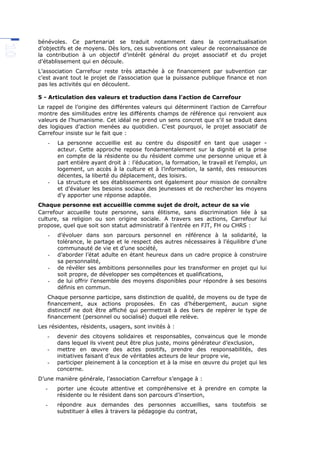 bénévoles. Ce partenariat se traduit notamment dans la contractualisation
d’objectifs et de moyens. Dès lors, ces subventions ont valeur de reconnaissance de
la contribution à un objectif d’intérêt général du projet associatif et du projet
d’établissement qui en découle.
L’association Carrefour reste très attachée à ce financement par subvention car
c’est avant tout le projet de l’association que la puissance publique finance et non
pas les activités qui en découlent.
5 - Articulation des valeurs et traduction dans l’action de Carrefour
Le rappel de l’origine des différentes valeurs qui déterminent l’action de Carrefour
montre des similitudes entre les différents champs de référence qui renvoient aux
valeurs de l’humanisme. Cet idéal ne prend un sens concret que s’il se traduit dans
des logiques d’action menées au quotidien. C’est pourquoi, le projet associatif de
Carrefour insiste sur le fait que :
- La personne accueillie est au centre du dispositif en tant que usager -
acteur. Cette approche repose fondamentalement sur la dignité et la prise
en compte de la résidente ou du résident comme une personne unique et à
part entière ayant droit à : l’éducation, la formation, le travail et l’emploi, un
logement, un accès à la culture et à l’information, la santé, des ressources
décentes, la liberté du déplacement, des loisirs.
- La structure et ses établissements ont également pour mission de connaître
et d’évaluer les besoins sociaux des jeunesses et de rechercher les moyens
d’y apporter une réponse adaptée.
Chaque personne est accueillie comme sujet de droit, acteur de sa vie
Carrefour accueille toute personne, sans élitisme, sans discrimination liée à sa
culture, sa religion ou son origine sociale. A travers ses actions, Carrefour lui
propose, quel que soit son statut administratif à l’entrée en FJT, FH ou CHRS :
- d’évoluer dans son parcours personnel en référence à la solidarité, la
tolérance, le partage et le respect des autres nécessaires à l’équilibre d’une
communauté de vie et d’une société,
- d’aborder l’état adulte en étant heureux dans un cadre propice à construire
sa personnalité,
- de révéler ses ambitions personnelles pour les transformer en projet qui lui
soit propre, de développer ses compétences et qualifications,
- de lui offrir l’ensemble des moyens disponibles pour répondre à ses besoins
définis en commun.
Chaque personne participe, sans distinction de qualité, de moyens ou de type de
financement, aux actions proposées. En cas d’hébergement, aucun signe
distinctif ne doit être affiché qui permettrait à des tiers de repérer le type de
financement (personnel ou socialisé) duquel elle relève.
Les résidentes, résidents, usagers, sont invités à :
- devenir des citoyens solidaires et responsables, convaincus que le monde
dans lequel ils vivent peut être plus juste, moins générateur d’exclusion,
- mettre en œuvre des actes positifs, prendre des responsabilités, des
initiatives faisant d’eux de véritables acteurs de leur propre vie,
- participer pleinement à la conception et à la mise en œuvre du projet qui les
concerne.
D’une manière générale, l’association Carrefour s’engage à :
- porter une écoute attentive et compréhensive et à prendre en compte la
résidente ou le résident dans son parcours d’insertion,
- répondre aux demandes des personnes accueillies, sans toutefois se
substituer à elles à travers la pédagogie du contrat,
 