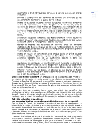 - reconnaître le droit individuel des personnes à travers une prise en charge
de qualité,
- susciter la participation des résidentes et résidents aux décisions qui les
concernent afin d’améliorer la qualité de vie de tous,
- mettre en œuvre les solutions adaptées aux jeunes en difficultés d’insertion
sociale et, notamment, de créer, de gérer et de promouvoir, avec le
concours de professionnels formés et compétents, les établissements et
services nécessaires, dans les domaines de l’éducation, la formation, la mise
au travail, l’hébergement, l’insertion sociale et professionnelle, l’accès à la
culture, la pratique d’activités culturelles et sportives, l’organisation de
loisirs,
- assurer une souplesse suffisante à ses établissements et services pour qu’ils
puissent s’adapter en permanence à l’évolution générationnelle des jeunes,
en restant attentif à l’émergence de besoins nouveaux,
- faciliter la mobilité des résidentes et résidents entre les différents
établissements dans une logique de parcours résidentiel allant des moyens
requérant le plus d’assistance à ceux qui marquent une progression positive
vers l’autonomie sociale,
- mettre en œuvre en concertation avec chaque jeune un projet éducatif
individuel adapté. L’objectif de ce projet est de lui faire acquérir la meilleure
autonomie possible dans sa vie quotidienne, sociale et dans son
environnement, et de lui permettre de s’épanouir.
- représenter et promouvoir les intérêts moraux et matériels des jeunes en
difficultés d’insertion sociale auprès des pouvoirs publics et plus globalement
auprès de tous ceux qui ont pouvoir d’action et de décision dans ce domaine
- informer l’opinion sur les besoins et attentes de ces jeunes en faisant
ressortir le rôle de l’association dans ce domaine tant sur le plan éthique que
sur le plan économique et social.
Chaque résidente ou résident est encouragé à se construire à son rythme
Les actions de formation ou socio-éducatives se réalisent en coopération, dans
l’entraide et la solidarité, sans esprit de compétition, sans a priori, sans classement.
Chaque jeune a la possibilité de progresser à son rythme, en fonction de son âge et
de sa maturité, tout en étant respectueux du rythme des autres par autoformation
et/ou formation par les pairs.
Chacun est tenu de respecter l’autre quels que soient son caractère, son
intelligence, sa santé, ses capacités, ses difficultés, ses compétences, ses centres
d’intérêt. L’action éducative postule que le développement de soi s’obtient dans la
confiance, sous le regard compréhensif des personnels sociaux et socio-éducatifs.
Activités culturelles et sportives :
des supports d’éveil de la conscience, de l’intelligence et de la curiosité
Tout au long de l’année, les activités culturelles et sportives se développent. La
diversité des activités culturelles et sportives proposée et des installations mises à
disposition, doivent faire de Carrefour un véritable lieu de culture et de sport. Cette
option permet aux résidentes et résidents de s’investir dans des organisations
collectives, libérer leur énergie individuelle et faire l’apprentissage progressif d’une
implication dans un groupe.
La démarche culturelle, artistique et sportive est constitutive de toute progression
individuelle et collective. Elle permet d’orienter et d’initier les jeunes à une pratique
sportive et culturelle, de développer le goût pour la pratique d’un art et d’un sport,
de renforcer les relations intergroupes, de former l’esprit d’initiative et de solidarité,
 