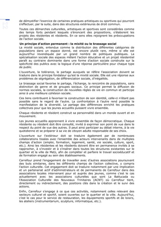 de démystifier l’exercice de certaines pratiques artistiques ou sportives qui pourront
s’effectuer, par la suite, dans des structures extérieures de droit commun.
Toutes ces démarches culturelles, artistiques et sportives sont considérées comme
des temps forts pendant lesquels s’énoncent des propositions, s’élaborent les
projets des résidentes et résidents. En ce sens elles rejoignent les préoccupations
de l’action sociale.
Un principe d’action permanent : la mixité ou le brassage social
La mixité sociale, entendue comme la distribution des différentes catégories de
populations dans un espace donné, est encore plutôt rare, même si elle est
aujourd’hui revendiquée par un grand nombre de politiques publiques. La
spécialisation sociale des espaces mêlant l’action éducative et un projet résidentiel
paraît au contraire dominante dans une forme d’action sociale construite sur la
spécificité des publics avec la logique d’une réponse particulière pour chaque type
de public.
L’ouverture, la tolérance, le partage auxquels se réfère l’association doivent se
traduire dans le principe fondateur qu’est la mixité sociale. Elle est une réponse aux
problèmes de ségrégation, de différenciation sociale, d’inégalités.
Le brassage social favorise le partage, l’échange, la rencontre de populations, sans
distinction de genre et de groupes sociaux. Ce principe permet la diffusion de
normes sociales, la construction de nouvelles règles de vie en commun et participe
ainsi à une meilleure cohésion sociale.
Ces liens contribuent à favoriser la construction de son identité, celle-ci n’étant pas
possible sans le regard de l’autre. La confrontation à l’autre rend possible la
manifestation de la diversité. Le partage des différences enrichit les pratiques
collectives pour que les jeunes accueillis puissent vivre ensemble.
Chaque résidente et résident construit sa personnalité dans un monde ouvert et en
mouvement.
Les jeunes accueillis apprennent à vivre ensemble de façon démocratique. Chaque
résidente ou résident doit être consulté, invité à exprimer son point de vue dans le
respect du point de vue des autres. Il peut ainsi participer au débat interne, à la vie
quotidienne et se préparer à sa vie de citoyen adulte responsable de ses choix.
L’ouverture sur l’extérieur doit se traduire également par de nombreuses
collaborations tissées avec l’ensemble des acteurs intervenants dans de multiples
champs d’action (emploi, formation, logement, santé, vie sociale, culture, sport,
etc.). Ainsi les résidentes et les résidents doivent être en permanence invités à se
rapprocher, à s’investir et à s’insérer dans toutes les structures existantes sur le
quartier et la ville de Metz, afin de compléter et parfaire le travail socioéducatif et
de formation engagé au sein des établissements.
Carrefour prend l’engagement de travailler avec d’autres associations poursuivant
des buts similaires, dans les différents champs de l’action collective, y compris
l’action culturelle. Cet engagement doit se traduire notamment par une implication
et un partenariat actif d’administrateurs et de permanents de Carrefour dans des
associations locales intervenant pour et auprès des jeunes, comme c’est le cas
actuellement avec les associations culturelles que sont La Battucada ou
l’Association Culturelle des Nouveaux Trinitaires (ACNT) où Carrefour tient,
directement ou indirectement, des positions clés dans la création et le suivi des
actions.
Enfin, Carrefour s’engage à ce que ces activités, notamment celles relevant des
secteurs culturel et sportif, soient ouvertes sur le quartier et la ville. Aujourd’hui,
c’est le cas pour le service de restauration, les équipements sportifs et de loisirs,
les ateliers (instrumentarium, sculpture, informatique, etc.).
 