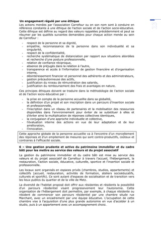 Un engagement régulé par une éthique
Les actions menées par l’association Carrefour ou en son nom sont à conduire en
référence constante à une éthique de l’action sociale et de l’action socio-éducative.
Cette éthique est définie au regard des valeurs rappelées précédemment et peut se
résumer par les qualités suivantes demandées pour chaque action menée au sein
de Carrefour :
- respect de la personne et sa dignité,
- empathie, reconnaissance de la personne dans son individualité et sa
singularité,
- respect de la confidentialité,
- recherche systématique de distanciation par rapport aux situations abordées
et recherche d’une posture professionnelle,
- relation de confiance réciproque,
- absence de préjugés dans la relation à l’autre,
- transparence et accès à l’information de gestion financière et d’organisation
interne,
- désintéressement financier et personnel des adhérents et des administrateurs,
- gestion précautionneuse des actifs,
- justification du niveau de rémunération des salariés,
- justification du remboursement des frais et avantages en nature.
Ces principes éthiques doivent se traduire dans la méthodologie de l’action sociale
et de l’action socio-éducative par :
- la prise en compte de la personne accueillie dans sa globalité,
- la définition d’un projet et son inscription dans un parcours d’insertion sociale
et professionnelle,
- l’inscription dans un réseau de partenaires et la mobilisation des ressources
disponibles dans l’environnement pour éviter de se substituer à elles et
d’éviter ainsi la multiplication de réponses collectives identiques,
- la conjugaison d’une approche individuelle et collective,
- l’évaluation interne des actions en vue de leur adaptation et de leur
amélioration,
- l’innovation.
Cette approche globale de la personne accueillie va à l’encontre d’un morcellement
des réponses et d’un empilement de mesures qui sont contre-productifs, coûteux et
contraires à l’efficacité sociale.
6 – Une gestion prudente et active du patrimoine immobilier et du cadre
bâti pour les mettre au service des valeurs et du projet associatif
La gestion du patrimoine immobilier et du cadre bâti est mise au service des
valeurs et du projet associatif de Carrefour à travers l’accueil, l’hébergement, la
restauration, l’action sociale, éducative, culturelle, sportive et l’insertion sociale et
professionnelle.
Les locaux sont organisés en espaces privés (chambres, studios, appartements) et
collectifs (accueil, restauration, activités de formation, ateliers socioéducatifs,
culturels et sportifs). Ce sont autant d’espaces de socialisation et de transition vers
les lieux publics du quartier et de la ville de Metz.
La diversité de l’habitat proposé doit offrir aux résidentes et résidents la possibilité
d’un parcours résidentiel visant progressivement leur l’autonomie. Cette
organisation de l’hébergement doit permettre, par exemple, à chaque résidente ou
résident de commencer son parcours résidentiel par une chambre située rue
Marchant, avec un encadrement par une équipe éducative. L’occupation de cette
chambre vise à l’acquisition d’une plus grande autonomie en vue d’accéder à un
studio, puis à un appartement avec un accompagnement choisi.
 