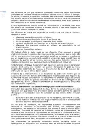 Les bâtiments ne sont pas seulement considérés comme des cadres fonctionnels
permettant de satisfaire un certain nombre de besoins vitaux : s’abriter et se loger,
se nourrir, se reposer, s’entretenir, se divertir. Les locaux sont à considérer comme
des espaces d’habitat favorisant le bon déroulement des actes de la vie quotidienne
propres à satisfaire les besoins élémentaires de l’existence, mais aussi comme le
lieu de l’intimité et un espace symbolique.
Ce sont également des lieux de liberté, de communication et de service, mais aussi
des espaces de contraintes à travers le respect d’autrui et des biens collectifs. Ils
jouent une fonction d’intégration sociale.
Les bâtiments et locaux sont organisés de manière à ce que chaque résidente,
résident et usager :
- développe sa manière particulière d’habiter,
- fabrique le sens qu’il souhaite donner à son lieu de vie,
- donne une valeur symbolique et imaginaire à son habitat,
- construit son identité en s’appuyant sur le sens de son environnement,
- développe des pratiques sociales en utilisant les potentialités de cet
environnement,
- structure des relations sociales.
Cet habitat reflète le statut social de ses résidents. C’est pourquoi le conseil
d’administration de l’association Carrefour demande explicitement que ce cadre bâti
soit en permanence un moyen de valorisation sociale de ses usagers, ce qui passe
par un équipement, non seulement agréable à vivre, mais aussi considéré par les
habitants du quartier et les messins, sans que l’on puisse l’identifier comme un
établissement destiné à un public éventuellement socialement défavorisé.
Cette fonction esthétique du cadre bâti agit également comme relais de sa fonction
sociale. C'est-à-dire, une fonction qui permet d’enseigner le goût du beau,
l’organisation rationnelle de l’espace, la transmission du désir de posséder soi-
même une bel espace à l’issu de son séjour.
L’histoire de la transformation et de l’évolution du cadre bâti montre que les
usagers ont pu investir dans les différents projets de construction. Les stagiaires du
CAVAIP ont travaillé concrètement sur l’ensemble des chantiers depuis les années
1981. Elles ont donc été parties prenantes des travaux et de l’aménagement de
leur propre lieu de vie. C’est là une orientation qui doit être poursuivie, chaque fois
que l’opportunité se présente.
Gestion patrimoniale : un vecteur stratégique de l’action associative
L’évolution des capacités d’accueil et des lieux de vie, les statuts d’occupation des
locaux en tant que locataire ou propriétaire sont à considérer comme des vecteurs
stratégiques de l’association dans la réalisation de ses actions. Cette évolution
permet :
- d’assurer le bien-être et la qualité de vie des résidentes, résidents et usagers,
- de les mobiliser en faveur de leur projet d’insertion sociale et professionnelle
ainsi que pour leur parcours résidentiel.
En lien avec les architectes, les programmes successifs d’investissement ont
structuré et rationalisé la localisation des accueils, des différents types
hébergement, des espaces de restauration, des ateliers et salles d’activités socio-
éducatives, culturelles et sportives et d’insertion sociale et professionnelle, les
cours et le parc. Du dortoir à l’appartement, en passant par la chambre et le studio,
de la restauration collective à la cuisine individuelle, de la salle d’étude aux ateliers,
le souci premier est d’organiser une maison ouverte sur le quartier et ses habitants
ainsi que sur la ville de Metz, à l’opposé d’un internat replié sur lui-même.
Les programmes de rénovation immobilière doivent permettre d’offrir un
hébergement en adéquation, non seulement avec les normes officielles de qualité
 