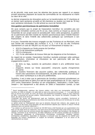 et de sécurité, mais aussi avec les attentes des jeunes par rapport à un espace
privatif autonome disposant de toutes les commodités de vie nécessaires et inséré
au cœur de la ville1
.
Le dernier programme de rénovation porte sur la transformation de 57 chambres et
un dortoir sans sanitaires privatifs en 68 chambres ou studios (un total de 78 lits)
avec sanitaires individuels. Il a été achevé au cours de l’année 2007.
Une gestion parcimonieuse du patrimoine immobilier
On aura compris que le projet de l’association Carrefour ne considère pas son
patrimoine immobilier comme une fin en soi, mais comme un moyen au service de
l’ensemble de son projet social et socioéducatif. Dans cette perspective, la gestion
de ce patrimoine doit être menée de manière parcimonieuse dans l’intérêt financier
des usagers et dans l’intérêt des collectivités publiques qui contribuent à son
financement.
A ce jour, l’ensemble des travaux engagés rue des Trinitaires et rue Marchant, ainsi
que l’achat des immeubles des numéros 3, 4, 5, 7 et 9 de rue des Trinitaires
représentent un coût de 706,06 € au m2 pour un financement à hauteur de :
 42,8 % d’apports sur fonds propres de Carrefour
 29,3 % de subventions publiques
 15,8 % d’emprunts
 12,1 % de valorisation de travaux faits par les stagiaires et les formateurs.
Au regard de ce constat, l’association Carrefour souhaite prolonger cette politique
de constitution, d’entretien et d’évolution de son patrimoine bâti par des
engagements à partir :
- de dons ou legs, soutiens de particuliers cédant à prix préférentiel leurs
locaux
- d’apports directs sur fonds associatifs2
, emprunts auprès d’organismes
bancaires
- de soutiens financiers des pouvoirs publics, des collectivités publiques, à
travers des subventions d’investissement, de prêts sans intérêt, d’achats pour
une valeur symbolique ou à des prix préférentiels.
Toutefois, il est à noter que le patrimoine de Carrefour comprend actuellement un
bâtiment occupé dans le cadre d’un bail de type emphytéotique de 31 ans, signé en
1977 entre l’association Carrefour et son propriétaire, l’association « Foyer Saint-
Joseph ». Cet équipement a été dévolu en 2006 à l’association Caritas. Le bail
1
David Vandelannoitte, ingénieur des travaux publics, note dans une monographie réalisée sur
Carrefour en 1999 et intitulée « Un cadre bâti au cœur et au service d’un projet… » : « Le cadre bâti est
bien au service d’un projet. En outre, les locaux sont facilement accessibles, situés au cœur historique
de Metz, à proximité de services publics, d’administrations, des moyens de transport, d’emplois, de
loisirs, de culture et de services.
L’ensemble des locaux est généralement jugé par l’extérieur comme accueillant, fonctionnel et
entretenu. L’entretien et la maintenance des locaux sont assurés les 365 jours de l’année pour la rue des
Trinitaires et la rue Marchant.
La sphère privée de l’hébergement ainsi que le domaine d’accueil des visiteurs, des usagers de la
restauration et des locaux socio-éducatifs ont été strictement séparés pour réserver à chacun l’intimité
nécessaire dans une grande collectivité. »
2
La création du self-service d’un montant de 150 000 francs a été financée par une augmentation d’un
franc sur les repas servis au restaurant. Une autre source de financement tient à des travaux qui ont été
réalisés en interne avec les concours directs des stagiaires du CAVAIP, des formateurs, des équipes de
ménage, d’entretien et de maintenance. De telles réalisations ont été rendues possibles par la présence
de compétences spécifiques et d’interventions d’architectes, d’urbanistes, d’experts motivés,
d’entreprises compétentes, disponibles et disposées à s’articuler avec les stagiaires du CAVAIP pour
lesquelles ces travaux représentent un support de formation, d’adaptation à la vie active et de
réentraînement au travail.
 