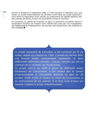 arrivant à échéance en septembre 2008, il a été reconduit à l’identique pour une
année. Le conseil d’administration de Carrefour inscrit dans son projet associatif à
court terme la négociation d’une solution qui préserverait les intérêts légitimes des
deux parties prenantes, à savoir les associations Caritas et Carrefour.
En conclusion, la volonté de constituer et gérer un patrimoine immobilier donne à
l’association Carrefour les moyens d’une maîtrise des coûts par une mutualisation
des établissements d’hébergement, des services, des équipements, des matériels et
des outillages.
Le projet associatif de Carrefour a été construit au fil du
temps, depuis sa création en 1946. Il prend ses racines dans
une histoire locale, constamment renouvelée, et dans
différentes références morales, civiques, sociales qui ont en
commun de se réclamer de l’humanisme.
Ce projet, réécrit en 2008 à partir de différents textes
fondateurs de l’association, a été adopté par le conseil
d’administration et l’assemblée générale en date du 29
octobre 2008. Il fixe et inspire les choix de l’association et
les interventions de ses salariés. A ce titre, il est la base sur
laquelle s’appuie le projet d’établissement.
 